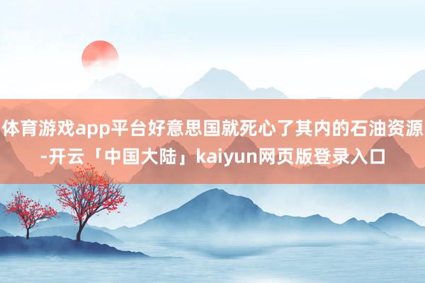 体育游戏app平台好意思国就死心了其内的石油资源-开云「中国大陆」kaiyun网页版登录入口