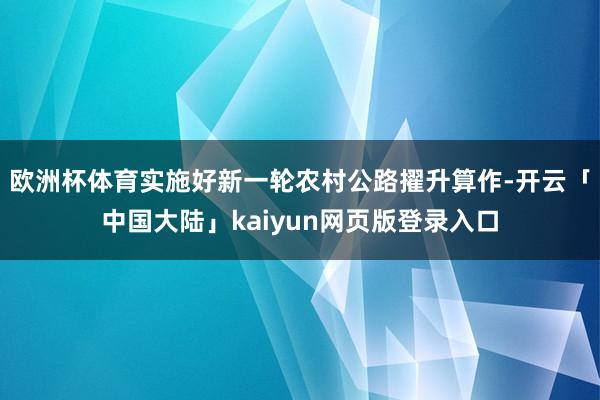 欧洲杯体育实施好新一轮农村公路擢升算作-开云「中国大陆」kaiyun网页版登录入口