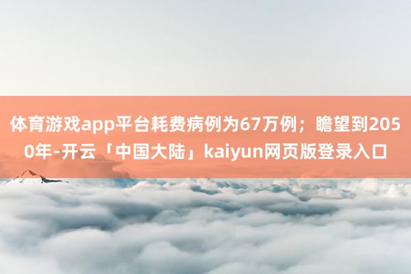 体育游戏app平台耗费病例为67万例；瞻望到2050年-开云「中国大陆」kaiyun网页版登录入口