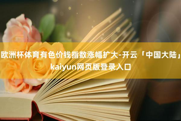 欧洲杯体育有色价钱指数涨幅扩大-开云「中国大陆」kaiyun网页版登录入口