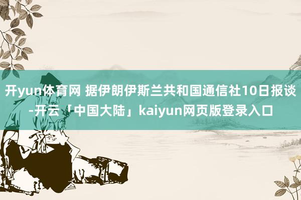 开yun体育网 据伊朗伊斯兰共和国通信社10日报谈-开云「中国大陆」kaiyun网页版登录入口