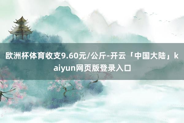 欧洲杯体育收支9.60元/公斤-开云「中国大陆」kaiyun网页版登录入口