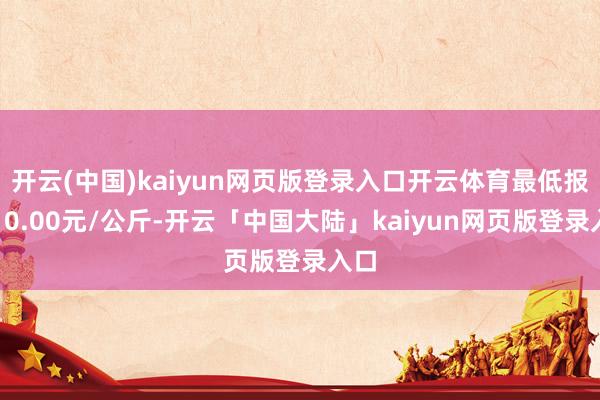 开云(中国)kaiyun网页版登录入口开云体育最低报价10.00元/公斤-开云「中国大陆」kaiyun网页版登录入口