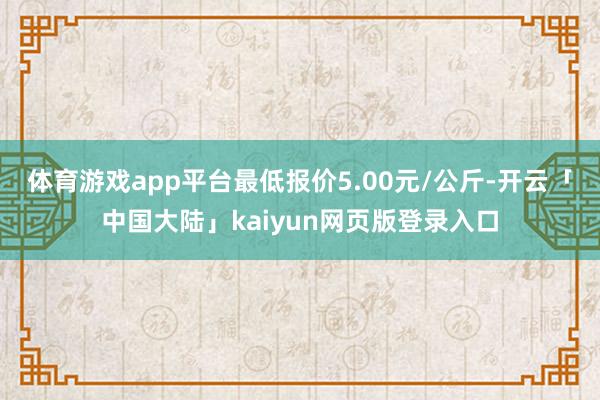 体育游戏app平台最低报价5.00元/公斤-开云「中国大陆」kaiyun网页版登录入口