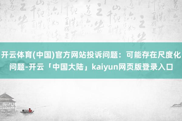 开云体育(中国)官方网站投诉问题：可能存在尺度化问题-开云「中国大陆」kaiyun网页版登录入口