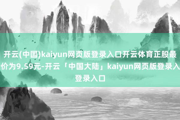 开云(中国)kaiyun网页版登录入口开云体育正股最新价为9.59元-开云「中国大陆」kaiyun网页版登录入口
