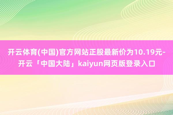 开云体育(中国)官方网站正股最新价为10.19元-开云「中国大陆」kaiyun网页版登录入口
