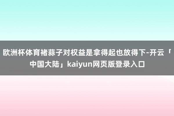 欧洲杯体育褚蒜子对权益是拿得起也放得下-开云「中国大陆」kaiyun网页版登录入口