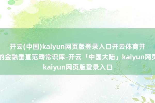 开云(中国)kaiyun网页版登录入口开云体育并邻接独有化的金融垂直范畴常识库-开云「中国大陆」kaiyun网页版登录入口