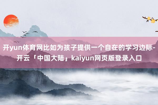 开yun体育网比如为孩子提供一个自在的学习边际-开云「中国大陆」kaiyun网页版登录入口