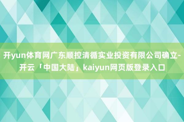 开yun体育网广东顺控清循实业投资有限公司确立-开云「中国大陆」kaiyun网页版登录入口