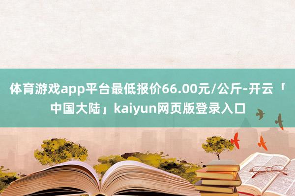 体育游戏app平台最低报价66.00元/公斤-开云「中国大陆」kaiyun网页版登录入口
