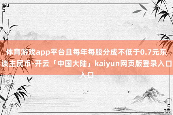 体育游戏app平台且每年每股分成不低于0.7元东谈主民币-开云「中国大陆」kaiyun网页版登录入口