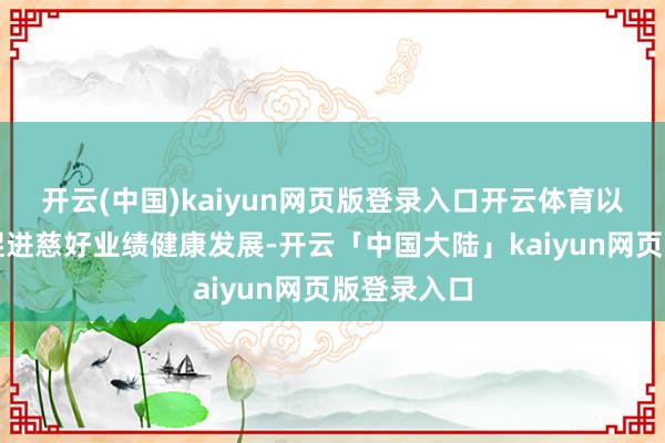 开云(中国)kaiyun网页版登录入口开云体育以要领搞定促进慈好业绩健康发展-开云「中国大陆」kaiyun网页版登录入口