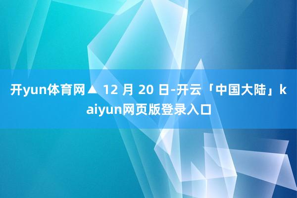 开yun体育网▲ 12 月 20 日-开云「中国大陆」kaiyun网页版登录入口