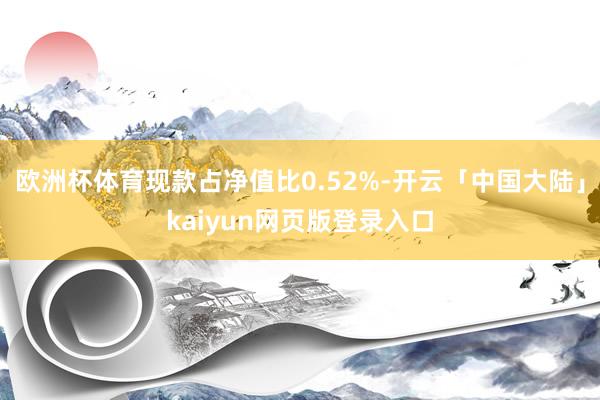 欧洲杯体育现款占净值比0.52%-开云「中国大陆」kaiyun网页版登录入口