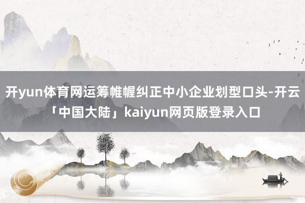 开yun体育网运筹帷幄纠正中小企业划型口头-开云「中国大陆」kaiyun网页版登录入口