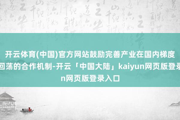 开云体育(中国)官方网站鼓励完善产业在国内梯度有序回荡的合作机制-开云「中国大陆」kaiyun网页版登录入口