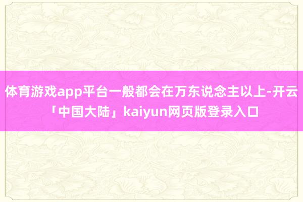 体育游戏app平台一般都会在万东说念主以上-开云「中国大陆」kaiyun网页版登录入口
