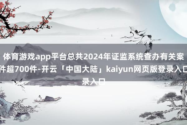 体育游戏app平台总共2024年证监系统查办有关案件超700件-开云「中国大陆」kaiyun网页版登录入口