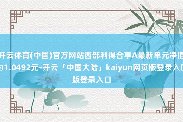 开云体育(中国)官方网站西部利得合享A最新单元净值为1.0492元-开云「中国大陆」kaiyun网页版登录入口