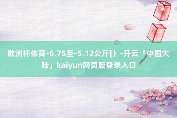 欧洲杯体育-6.75至-5.12公斤]）-开云「中国大陆」kaiyun网页版登录入口