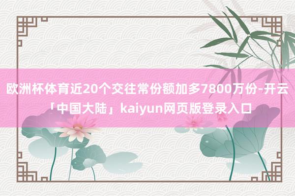 欧洲杯体育近20个交往常份额加多7800万份-开云「中国大陆」kaiyun网页版登录入口