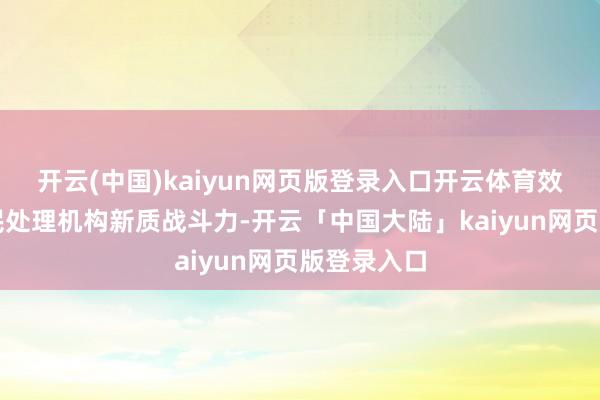 开云(中国)kaiyun网页版登录入口开云体育效率擢升侨民处理机构新质战斗力-开云「中国大陆」kaiyun网页版登录入口