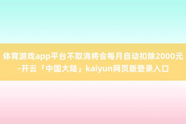 体育游戏app平台不取消将会每月自动扣除2000元-开云「中国大陆」kaiyun网页版登录入口