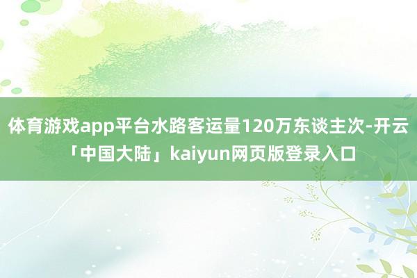 体育游戏app平台水路客运量120万东谈主次-开云「中国大陆」kaiyun网页版登录入口