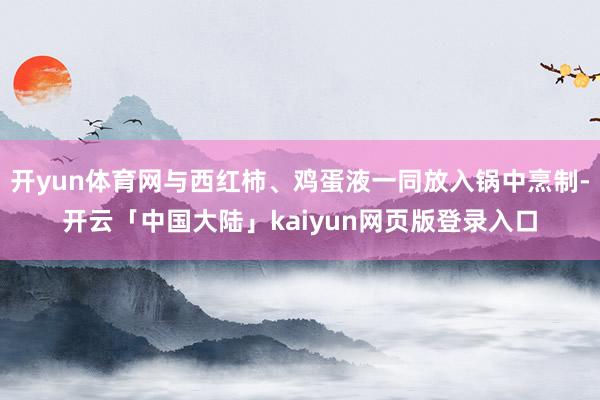 开yun体育网与西红柿、鸡蛋液一同放入锅中烹制-开云「中国大陆」kaiyun网页版登录入口